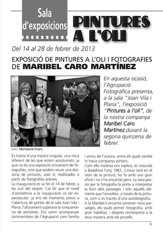 Butlletí Març-Abril 13:Butlletí Novem_Desem 08 05/04/2013 11:55 Página 5




                        Sala
              d’exposicions PINTURES
                                                A L’OLI
       Del 14 al 28 de febrer de 2013
       EXPOSICIÓ DE PINTURES A L’OLI I FOTOGRAFIES
       DE MARIBEL CARO MARTÍNEZ
                                                                    En aquesta ocasió,
                                                                    l’Agrupació
                                                                    Fotogràfica presenta,
                                                                    a la sala “Joan Vila i
                                                                    Plana”, l’exposició
                                                                    “Pintures a l’oli”, de
                                                                    la nostra companya
                                                                    Maribel Caro
                                                                    Martínez,durant la
                                                                    segona quinzena de
                                                                    febrer.
      Foto: Montserrat Enero

       Es tracta d’una mostra singular, una mica        i amics de l’autora, entre els quals també
       diferent de les que estem acostumats, ja         hi havia companys pintors.
       que no és una exposició únicament de fo-         Com ella mateixa ens explica, és nascuda
       tografies, sinó que podem veure una dot-         a Badalona l’any 1961, s’inicia tard en el
       zena de pintures, això sí, realitzades a         món de la pintura, ho fa amb una gran
       partir de fotografies prèvies.                   afició i no s’ha encantat gens. La seva pas-
       La inauguració es va fer el 14 de febrer, a      sió per la fotografia la porta a interpretar
       les vuit del vespre. Cal dir que el nivell       la llum dels paisatges i tots aquells ele-
       d’assistència a la inauguració va ser es-        ments que l’envolten, a través de la pintu-
       pectacular: ja ens els moments previs a          ra, com si es tractés d’una autobiografia.
       l’obertura de portes de la sala Joan Vila i      A la Maribel li encanta conèixer nous pai-
       Plana, l’aforament superava la cinquante-        satges, els quals primer fotografia, amb
       na de persones. Ens varen acompanyar             gran habilitat, i després reinterpreta a la
       tantmembres de l’Agrupació com família           seva manera amb els pinzells.
                                                                                                  5
 