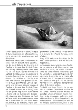 Butlletí Març-Abril 13:Butlletí Novem_Desem 08 05/04/2013 11:55 Página 6




               Sala d’exposicions




       El mar i els seus canvis de colors, els tipus    plementaris (Sant Andreu), Fira del dibuix
       de llum, les ombres, els reflexos al’aigua,      i la pintura de S’Agaró (Girona), entre
       etc. la fascinen i són també una gran font       d’altres.
       d’inspiració.                                    L’any 2003, va il·lustrar la portada del lli-
       Ha estudiat dibuix i pintura a diferents es-     bre “No sé quétiene la mar” de Rosa Or-
       coles: TOT Art de Sant Adrià, Solentina-         tega Peláez.
       me de Santa Coloma de Gramenet i el              A l’exposició que avui ens ocupa, l’auto-
       Casal de la Dona de Sant Adrià de Besòs.         ra ens mostra, a tall d’introducció, una
       Des de l’any 1995 exposa les seves obres         dotzena d’obres, de mides variades,
       i va ser l’any 2001, i per tal de millorar la    amb les corresponents fotografies que
       captació d’imatges, quan es va associar a        ha utilitzat per a realitzar la pintura. Per
       la nostra Agrupació, on ha seguit alguns         desgràcia, la capacitat de la nostra sala
       cursets i ha participat en concursos so-         d’exposicions no ens permetia realitzar
       cials, amb resultats més que satisfactoris.      una exposició més gran i no ens permet
       Fou el 1995 quan Maribel Caro va expo-           fer-nos una idea completa de la prolífica
       sar la seva obra per primera vegada, al          obra de la nostra pintora.
       Casal de la Dona de Sant Adrià de Besòs.         Tot i així, hem tingut l’oportunitat de pre-
       Des d’aquell moment, no hi ha hagut cap          senciar una bona col·lecció de les obres de
       any en què no hagi assistit puntualment          la Maribel. Algunes estaven basades en
       a la cita amb les diverses sales d’exposi-       paisatges urbans, d’altres en natures mor-
       ció. Aquestes són: Biblioteca de Sant            tes, i també en persones o elements rela-
       Adrià de Besòs, Ateneu Adrianense, Mos-          cionats amb el mar. Molts dels assistents re-
       tres d’Associacions de Sant Adrià de Be-         marcaven que l’autora sap captar molt bé
       sòs, El Refugi de Badalona, Triples com-         les imatges, les composicions, i que té una
      6
 