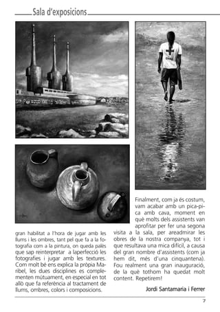 Butlletí Març-Abril 13:Butlletí Novem_Desem 08 05/04/2013 11:55 Página 7




               Sala d’exposicions




                                                                 Finalment, com ja és costum,
                                                                 vam acabar amb un pica-pi-
                                                                 ca amb cava, moment en
                                                                 què molts dels assistents van
                                                                 aprofitar per fer una segona
      gran habilitat a l’hora de jugar amb les          visita a la sala, per areadmirar les
      llums i les ombres, tant pel que fa a la fo-      obres de la nostra companya, tot i
      tografia com a la pintura, on queda palès         que resultava una mica difícil, a causa
      que sap reinterpretar a laperfecció les           del gran nombre d’assistents (com ja
      fotografies i jugar amb les textures.             hem dit, més d’una cinquantena).
      Com molt bé ens explica la pròpia Ma-             Fou realment una gran inauguració,
      ribel, les dues disciplines es comple-            de la què tothom ha quedat molt
      menten mútuament, en especial en tot              content. Repetirem!
      allò que fa referència al tractament de
      llums, ombres, colors i composicions.                                Jordi Santamaria i Ferrer
                                                                                                  7
 