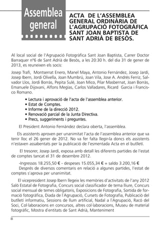 Butlletí Març-Abril 13:Butlletí Novem_Desem 08 05/04/2013 11:55 Página 8




               Assemblea                      ACTA DE L’ASSEMBLEA
                                              GENERAL ORDINÀRIA DE
                general                       L’AGRUPACIÓ FOTOGRÀFICA
                                              SANT JOAN BAPTISTA DE
                                              SANT ADRIÀ DE BESÒS.

      Al local social de l'Agrupació Fotogràfica Sant Joan Baptista, Carrer Doctor
      Barraquer nº6 de Sant Adrià de Besòs, a les 20:30 h. del dia 31 de gener de
      2013, es reuneixen els socis:
      Josep Trafí, Montserrat Enero, Manel Maya, Antonio Fernández, Josep Jardí,
      Josep Ibern, Jordi Olivella, Joan Mumbrú, Joan Vila, Jose A. Andrés Ferriz, Sal-
      vador Llos, Jordi Borràs, Pepita Sulé, Joan Mico, Pilar Masbernat, Joan Borràs,
      Emanuele Dijovani, Alfons Megías, Carlos Valladares, Ricard Garcia i Francis-
      co Romano.
                •   Lectura i aprovació de l’acta de l'assemblea anterior.
                •   Estat de Comptes.
                •   Informe de la direcció 2012.
                •   Renovació parcial de la Junta Directiva.
                •   Precs, suggeriments i preguntes.
            El President Antonio Fernández declara oberta, l'assemblea.
         Els assistents aproven per unanimitat l'acta de l'assemblea anterior que va
      tenir lloc el 26 gener de 2012. No va fer falta llegir-la doncs els assistents
      n'estaven assabentats per la publicació de l'esmentada Acta en el butlletí.
          El tresorer, Josep Jardí, exposa amb detall les diferents partides de l'estat
      de comptes tancat el 31 de desembre 2012.
         -Ingressos 18.255,50 € - despeses 15.055,34 € = saldo 3.200,16 €
         Després de diversos comentaris en relació a algunes partides, l'estat de
      comptes s'aprova per unanimitat.
          El vicepresident Josep Ibern llegeix les memòries d'activitats de l'any 2012
      Saló Estatal de Fotografia, Concurs social classificador de tema lliure, Concurs
      social mensual de temes obligatoris, Exposicions de Fotografia, Sortida de for-
      mació fotogràfica, Diada de l`Agrupació, Cursets de Fotografia, Publicació del
      butlletí informatiu, Sessions de llum artificial, Nadal a l`Agrupació, Racó del
      Soci, Col·laboracions en concursos, altres col·laboracions, Museu de material
      fotogràfic, Mostra d`entitats de Sant Adrià, Manteniment
      8
 