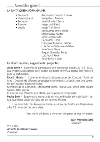 Butlletí Març-Abril 13:Butlletí Novem_Desem 08 05/04/2013 11:55 Página 9




               Assemblea general
       LA JUNTA QUEDA FORMADA PER:
                •   President               Antonio Fernández Cuevas
                •   Vicepresident           Josep Ibern Molina
                •   Secretari               Joan Mumbrú Serra
                •   Tresorer                Josep Jardí Falcó
                •   Vocals                  Josep Trafí Serra
                                            Montserrat Enero Inglès
                                            Manel Maya Galtés
                                            Jordi Olivella Juan
                                            Carlos Paz Ortiz
                                            Francisco Romano Lechón
                                            Luis Carlos Valladares Mateo
                                            Joan Vila i Plana
                                            Raquel Gonzalez Pérez
                                            Luis Aracil Roux
                                            Jordi Borràs i Vivó
       En el torn de precs, suggeriments i preguntes:
       Josep Ibern * Comenta la participació dels concursos Socials 2011 i 2012,
       que evidencia una baixa en el suport en paper en vers al digital que manté o
       puja la participació.
       Ricard Garcia * Comenta el sistema de puntuació del Concurs “Foto del
       Mes”. Desprès de diferents propostes i comentaris s'acorda crear una comis-
       sió per estudiar noves formules.
       Membres de la Comissió: Montserrat Enero, Pepita Sulé, Josep Trafí, Ricard
       Garcia, Jordi Borràs.
       El sistema que s'acordi serà efectiu per la propera temporada.
       Pepita Sulé * Suggereix la compra de un nou ordinador per substituir l' ac-
       tual que dona servei als socis per un de més eficient.
            I no havent-hi més temes per tractar es dona per finalitzada l’assemblea
       a les 22 hores del dia de la data.

                            Sant Adrià de Besòs a trenta-un de gener de dos mil tretzè.

                                                                           Joan Mumbrú Serra
                                                                           Secretari
       Vist-i-plau
       Antonio Fernández Cuevas
       President
                                                                                           9
 
