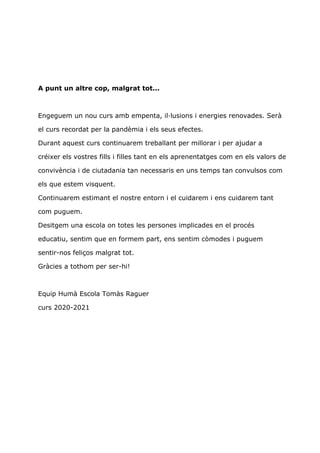 A punt un altre cop, malgrat tot...
Engeguem un nou curs amb empenta, il·lusions i energies renovades. Serà
el curs recordat per la pandèmia i els seus efectes.
Durant aquest curs continuarem treballant per millorar i per ajudar a
créixer els vostres fills i filles tant en els aprenentatges com en els valors de
convivència i de ciutadania tan necessaris en uns temps tan convulsos com
els que estem visquent.
Continuarem estimant el nostre entorn i el cuidarem i ens cuidarem tant
com puguem.
Desitgem una escola on totes les persones implicades en el procés
educatiu, sentim que en formem part, ens sentim còmodes i puguem
sentir-nos feliços malgrat tot.
Gràcies a tothom per ser-hi!
Equip Humà Escola Tomàs Raguer
curs 2020-2021
 