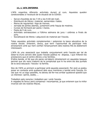 11. L’ AFA INFORMA
L’AFA organitza diferents activitats durant el curs. Aquestes queden
condicionades a l’evolució de la situació de la COVID:
- Servei d’acollida de les 7:45 a les 9:00 del matí.
- Distribució de llibres i material, samarretes i bates.
- Marxa de regularitat i lliga de marxes.
- Jornada de portes obertes, juntament amb l’equip de mestres.
- Cursos de formació per pares i mares.
- Festa de fi de curs.
- Activitats extraescolars a l’última setmana de juny i colònies a finals de
juny.
- Socialització de llibres i adquisició de material per l’escola.
Totes aquestes activitats complementen i potencien la tasca educativa de la
nostra escola. Entenem, doncs, que tenir l’oportunitat de participar més
directament amb qui hem confiat l’ensenyament dels nostres fills és doblement
interessant.
L’AFA és una associació que treballa conjuntament amb l’escola per tal de
dotar-la d’uns serveis dels quals l’escola pública no disposa, i que milloren les
prestacions que el centre ofereix a les famílies.
D’altra banda, el fet que els pares col·laborin directament en aquestes tasques
permet que els nens s’adonin de la complicitat que hi ha entre els dos puntals
de la seva educació: l’escola i la família.
Des de l’AFA us animem a participar amb aquesta associació. Per això us podeu
posar en contacte amb qualsevol dels seus membres o també amb l’escola. En
cas que no us sigui possible, no deixeu de fer-nos arribar qualsevol qüestió que
us interessi: opinió, dubte, …
Treballem pels nens/es i treballem per i amb l’escola.
A vegades és feixuc però compensa i recompensa, ja que entenem que la millor
inversió són els nostres fills/es.
 