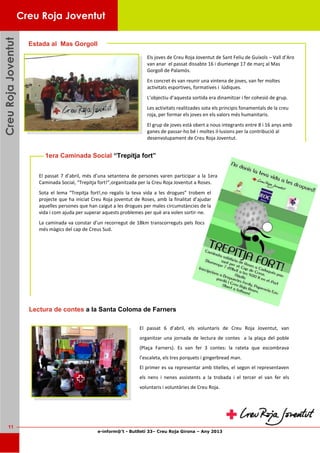 e-inform@’t - Butlletí 33– Creu Roja Girona – Any 2013
11
CreuRojaJoventutCreuRojaJoventutCreuRojaJoventut
Els joves de Creu Roja Joventut de Sant Feliu de Guíxols – Vall d’Aro
van anar el passat dissabte 16 i diumenge 17 de març al Mas
Gorgoll de Palamós.
En concret és van reunir una vintena de joves, van fer moltes
activitats esportives, formatives i lúdiques.
L’objectiu d’aquesta sortida era dinamitzar i fer cohesió de grup.
Les activitats realitzades sota els principis fonamentals de la creu
roja, per formar els joves en els valors més humanitaris.
El grup de joves està obert a nous integrants entre 8 i 16 anys amb
ganes de passar-ho bé i moltes il·lusions per la contribució al
desenvolupament de Creu Roja Joventut.
Estada al Mas Gorgoll
Creu Roja Joventut
1era Caminada Social “Trepitja fort”
El passat 7 d’abril, més d’una setantena de persones varen participar a la 1era
Caminada Social, “Trepitja fort!”,organitzada per la Creu Roja Joventut a Roses.
Sota el lema “Trepitja fort!,no regalis la teva vida a les drogues” trobem el
projecte que ha iniciat Creu Roja joventut de Roses, amb la finalitat d’ajudar
aquelles persones que han caigut a les drogues per males circumstàncies de la
vida i com ajuda per superar aquests problemes per què ara volen sortir-ne.
La caminada va constar d’un recorregut de 18km transcorreguts pels llocs
més màgics del cap de Creus Sud.
El passat 6 d’abril, els voluntaris de Creu Roja Joventut, van
organitzar una jornada de lectura de contes a la plaça del poble
(Plaça Farners). Es van fer 3 contes: la rateta que escombrava
l’escaleta, els tres porquets i gingerbread man.
El primer es va representar amb titelles, el segon el representaven
els nens i nenes assistents a la trobada i el tercer el van fer els
voluntaris i voluntàries de Creu Roja.
Lectura de contes a la Santa Coloma de Farners
 