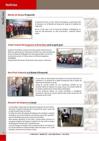 e-inform@’t - Butlletí 33 – Creu Roja Girona – Any 2013
12
NotíciesNotíciesNotícies
Marató de Sang a Puigcerdà
Notícies
El passat 19 de Març, un grup d’avis del casal de la Gent Gran de
Mont-ras, gestionat per l’ajuntament de Mont-ras i amb col·laboració
de la Creu Roja de Palafrugell, dins del programa ADC, van fer una
sortida amb autocar a TV3 per veure en directe el programa
DIVENDRES.
El grup estava format per 55 persones entre usuaris i voluntaris.
Visita l’estudi del programa el Divendres amb la gent gran
El passat 9 de març, la Creu Roja a la Cerdanya, va participar amb
5 voluntaris, en la Marató de donació de Sang de la localitat de
Puigcerdà.
De les 11 del matí a les 21 hores del dissabte, s’obtingueren un
total de 228 donacions, un 19% d’increment respecte l’última
edició.
La Creu Roja ha obert aquest mes d'abril un nou punt d'atenció a la
ciutadania a la localitat de la Bisbal d'Empordà amb el suport de
l'Ajuntament d'aquest municipi.
Enmig de l'actual context de crisi econòmica, l'entitat ha vist
necessari dotar-se d'aquest nou espai, situat a les Escoles Velles de
la localitat i gestionat per la Creu Roja a Palafrugell.
El Punt d'Atenció ofereix els serveis d'acollida a immigrants,
voluntariat i atenció als usuaris derivats dels serveis socials tots els
divendres de 10 a 13hs.
Nou Punt d’atenció a la Bisbal d’Empordà
La Creu Roja a Llançà rep una donació de bolquers de mans del Sr.
Ilie Sanda i la gestió realitzada per l’associació de mares i pares del
col·legi Pompeu Fabra de Llançà.
En total han estat 132 paquets de bolquers els entregats a aquesta
assemblea, que aniran destinats a les famílies ateses per aquestes i
que són derivades pels serveis socials de la localitat.
Amb aquesta aportació la Creu Roja a Llançà podrà continuar la
campanya d’ajudes de bolquers iniciada fa un mes amb la compra
de 60 paquets finançats per l’assemblea local.
L’acte d’entrega ha comptat amb la presència del Sr. Ilie Sandra, la
Sra. Gloria Novillo de l’Ampa Pompeu Fabra de Llançà i el Sr. Jordi
Gonzalez, Secretari de Creu Roja a Llançà.
Donació de bolquers a Llançà
 