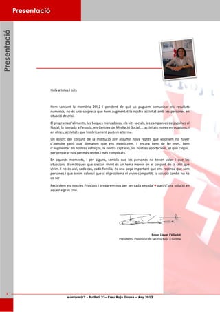 e-inform@’t - Butlletí 33– Creu Roja Girona – Any 2013
3
Hola a totes i tots
Hem tancant la memòria 2012 i pendent de què us puguem comunicar els resultats
numèrics, no és una sorpresa que hem augmentat la nostra activitat amb les persones en
situació de crisi.
El programa d’aliments, les beques menjadores, els kits socials, les campanyes de joguines al
Nadal, la tornada a l’escola, els Centres de Mediació Social,... activitats noves en ocasions, i
en altres, activitats que històricament portem a terme.
Un esforç del conjunt de la Institució per assumir nous reptes que voldríem no haver
d'atendre però que demanen que ens mobilitzem. I encara hem de fer mes, hem
d’augmentar els nostres esforços, la nostra captació, les nostres aportacions, el que calgui..
per preparar-nos per més reptes i més complicats.
En aquests moments, i per alguns, sembla que les persones no tenen valor i que les
situacions dramàtiques que s’estan vivint és un tema menor en el conjunt de la crisi que
vivim. I no és així, cada cas, cada família, és una peça important que ens recorda que som
persones i que tenim valors i que si el problema el vivim compartit, la solució també ho ha
de ser.
Recordem els nostres Principis i preparem-nos per ser cada vegada + part d’una solució en
aquesta gran crisi.
PresentacióPresentacióPresentació Presentació
Roser Llevat i Viladot
Presidenta Provincial de la Creu Roja a Girona
 