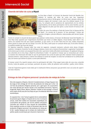 e-inform@’t - Butlletí 33 – Creu Roja Girona – Any 2013
4
IntervencióSocialIntervencióSocialIntervencióSocial
Cloenda del taller de cuina a Ripoll
La Creu Roja a Ripoll i el Consorci de Benestar Social del Ripollès han
celebrat la cloenda del taller de cuina que han organitzat
conjuntament entre el 30 de gener i el 20 de març, adreçat a dones de
diferents orígens del municipi. L'acte, que s'ha celebrat aquest 27 de
març, ha comptat amb la presència de representants de les entitats
organitzadores, de les dones participants i de les seves famílies, que ha
pogut degustar els plats que han après a cuinar durant el transcurs del
taller.
El taller de cuina s'ha realitzat a l'Aula del Centre Cívic la Devesa del Pla
de Ripoll i ha constat de 8 sessions. Hi han participat 7 dones del
municipi, d’orígens culturals diferents, seleccionades pels Serveis Socials
Bàsics.
Tenint en compte la situació de desocupació que pateixen moltes dones, el Consorci de Benestar Social del Ripollès i la
Creu Roja estan apostant per l’organització d’activitats que tenen un doble objectiu. D'una banda, volen oferir a les
dones una activitat fora del seus espais quotidians, ja que sovint, en no tenir feina fora de casa, moltes d'aquestes
dones passen la major part del seu temps a la la llar. De l'altra, volen posar en contacte dones que, d’una altra manera,
no podrien establir cap mena de relació.
Els objectius específics d’aquest taller han estat els següents: compartir elements culturals entre dones d'origen
autòcton i immigrant, fomentar l’ús de la llengua catalana, cuinar com a manera d’economitzar i augmentar l’autoestima
de les dones que no tenen una ocupació fora de la llar i que tenen moltes dificultats econòmiques. Al capdavant del grup,
una voluntària de la Creu Roja a Ripoll ha dinamitzat el taller i ha aportat el menjar que es necessitava per cuinar.
La novetat més interessant del taller és que les participants han cuinat els plats que elles mateixes havien proposat la
setmana anterior. Cada setmana, 2 dones han elaborat un parell de receptes i la resta han col·laborat en la confecció del
plat, de manera que tothom ha après a cuinar plats diferents.
El menjar cuinat s’ha repartit sempre entre les participants del taller. S’han pogut tastar plats de cous-cous, amanida
d’arròs, truita de patates, pa marroquí, pastissets de poma, rotlles de pollastre amb ametlles i paella, entre d'altres.
L’èxit de l’experiència genera noves idees per la realització d’altres actuacions que permetin crear una xarxa de suport i
de noves relacions.
Intervenció Social
Entrega de lots d’higiene personal i productes de neteja de la llar
Dins del programa d’Ajuda a Domicili Complementaria al llarg d’aquest mes
de maig es farà entrega de 113 lots de productes de neteja per la llar i de
112 lots de productes d’higiene personal, per a gent gran. Els usuaris/àries
han estat derivats per Serveis Socials a les assemblees de Girona, Figueres,
Puigcerdà, Ripoll, Roses, Blanes, Palamós i també es farà entrega a usuaris/
àries majors de 65 anys de Creu Roja als que s’ha detectat dificultats socials i
econòmiques.
En aquesta línia i rere l’actual augment de la vulnerabilitat
de persones grans degut a l’impacte de la crisis i la situació
actual, s’està fent anàlisis de necessitats específiques als
usuaris/àries del projecte, per tal de realitzar actuacions
concretes per millorar la seva situació de vulnerabilitat.
Entre aquestes accions es troba el lliurament dels lots de
productes d’higiene personal i de productes de neteja per
la llar i ajudes bàsiques per la compra de medicaments o
petites ajudes econòmiques per situacions imprevistes.
 