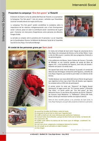 e-inform@’t - Butlletí 33– Creu Roja Girona – Any 2013
5
IntervencióSocialIntervencióSocialIntervencióSocial Intervenció Social
Presentem la campanya “Ens fem grans” a l’Estartit
El dimarts 16 d’abril a la llar de jubilats Bell Racó de l’Estartit, es va presentar
la Campanya "Ens fem grans" i tots els serveis i activitats que l'Assemblea
Local de Torroella ofereix als majors de 65 anys.
La campanya “Ens fem grans” pretén sensibilitzar la ciutadania sobre la
importància de les relacions intergeneracionals com a font d’enriquiment
social i cultural, posar en valor la contribució social i econòmica de la gent
gran i fomentar els intercanvis d’experiències entre persones de diferents
franges d’edat.
La xerrada va comptar amb la presència de 13 persones i va ser impartida
per la Coordinadora-Tècnica i la Referent de Benestar Social de la l'assembla
local de la Creu Roja a Torroella de Montgrí.
En motiu de la Diada de Sant Jordi, l’equip de voluntariat de la
Creu Roja a les comarques de Girona, va fer arribar llibres i roses
a més de 366 usuaris i usuàries dels seus programes d’atenció a
les persones grans.
A les poblacions de Blanes, Santa Coloma de Farners i Torroella
de Montgrí, es van instal·lar parades de venda de llibre de
segona mà i, a les localitats de Figueres, Sant Feliu de Guíxols i
Palamós van posar a la venda roses.
Per aquest Sant Jordi, hem de destacar la posada a la venda del
llibre de Joan Armangué, Compromís amb Figueres, a benefici de
Creu Roja a Figueres, que també es pot trobar a la Llibreria 22 de
Girona.
També destacar una nova edició del concurs literari de gent gran
que organitza la Creu roja a Sant Felíu de Guíxols, que enguany
ha comptat amb un 25% més de participació.
El primer premi ha estat per “Desencís” de Àngela Bussot
Domenech, el segon premi per “En Francesc pastor” d’Amanda
Tixé Viñas i el tercer premi per “Ens fem grans” de Sara
Belmonte Vicens. Es van donar dos accèssits als escrits “Dilemes”
de Francesc Pujol Masferrer i a “Reflexions” d’Anna Mª Prats
Bosch, donat que mereixien també una especial atenció.
Amb els fons recollits gràcies a les activitats de Sant Jordi, la
Creu Roja finançarà una part dels projectes d’atenció a persones
Al costat de les persones grans per Sant Jordi
He posat les tovalles de fil blanc sobre la taula;
He preparat el servei de te xinès que t’agrada tant;
He collit un bell ram de roses blanques per perfumar l’estança;
He baixat l’estor de la finestra, perquè la llum forta de la tarda, no fereixi els
teus preciosos ulls;
He ballat amb silenci la dansa de les hores que el rellotge, cruelment, ha
anat tocant;
He vist com el sol, vergonyós s’amagava darrera la carena;
He vist omplir-se el cel amb un miler d’estels i ...
no has vingut.
Àngela Bussot i Domenech
 