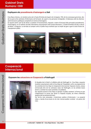 e-inform@’t - Butlletí 33 – Creu Roja Girona – Any 2013
6
GabinetDretsHumansGabinetDretsHumansGabinetDretsHumans
Expliquem els procediments d'estrangeria a Salt
Creu Roja a Girona,, és membre actiu de la Taula d’Entitats de Suport als immigrats, TESI, de les comarques gironines, des
de la qual es fan activitats d’informació, de formació, de suport a les persones immigrades i d’advocacy amb les diverses
administracions públiques competents en temes d’estrangeria.
En aquest sentit i per tal de donar a conèixer el funcionament, requisits i criteris d’actuació dels principals procediments
d’estrangeria, es va realitzar xerrada informativa conjuntament amb Caritas Diocesana a l’hotel d’entitats de Salt, el dia 8
de febrer d’enguany. La xerrada va comptar amb un públic força nombrós que va omplir de gom a gom la sala d’actes de
l’equipament públic.
Gabinet Drets
Humans i DIH
CooperacióInternacionalCooperacióInternacionalCooperacióInternacional
Cooperació
Internacional
Exposem les actuacions en Cooperació a Palafrugell
El dissabte dia 6 d’abril a la Bòbila vella de Palafrugell, la Creu Roja a aquesta
localitat conjuntament amb la Creu Roja de l’Hospitalet, va fer una exposició de
les activitats de Creu Roja en Cooperació internacional. Aquesta mostra, estava
emmarcada dins de les setmanes Joves de Palafrugell, on les entitats locals
donen a conèixer les seves activitats a la població.
Per aquesta ocasió la Creu Roja va apropar al públic assistent, la forma en que
l’Organització va actuar per donar la resposta d’ajuda, als milers d’afectats
després del terratrèmol de Haití .
Per fer-ho més entenedor, s'instal·laren plafons d’informació, i es projectá
vídeo, a banda d’una taula on els més menuts podien conèixer els països del
món.
 