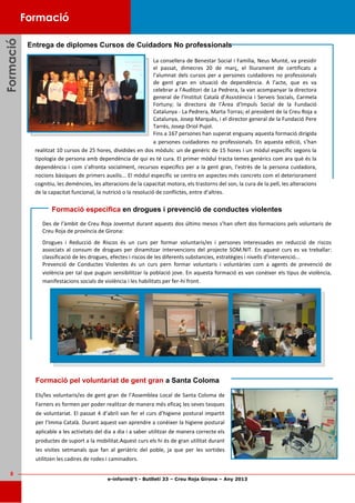 e-inform@’t - Butlletí 33 – Creu Roja Girona – Any 2013
8
FormacióFormacióFormació
Des de l’àmbit de Creu Roja Joventut durant aquests dos últims mesos s’han ofert dos formacions pels voluntaris de
Creu Roja de província de Girona:
Drogues i Reducció de Riscos és un curs per formar voluntaris/es i persones interessades en reducció de riscos
associats al consum de drogues per dinamitzar intervencions del projecte SOM.NIT. En aquest curs es va treballar:
classificació de les drogues, efectes i riscos de les diferents substancies, estratègies i nivells d’intervenció...
Prevenció de Conductes Violentes és un curs pern formar voluntaris i voluntàries com a agents de prevenció de
violència per tal que puguin sensibilitzar la població jove. En aquesta formació es van conèixer els tipus de violència,
manifestacions socials de violència i les habilitats per fer-hi front.
Entrega de diplomes Cursos de Cuidadors No professionals
Formació especifica en drogues i prevenció de conductes violentes
La consellera de Benestar Social i Família, Neus Munté, va presidir
el passat, dimecres 20 de març, el lliurament de certificats a
l’alumnat dels cursos per a persones cuidadores no professionals
de gent gran en situació de dependència. A l’acte, que es va
celebrar a l’Auditori de La Pedrera, la van acompanyar la directora
general de l’Institut Català d’Assistència i Serveis Socials, Carmela
Fortuny; la directora de l’Àrea d’Impuls Social de la Fundació
Catalunya - La Pedrera, Marta Torras; el president de la Creu Roja a
Catalunya, Josep Marquès, i el director general de la Fundació Pere
Tarrés, Josep Oriol Pujol.
Fins a 167 persones han superat enguany aquesta formació dirigida
a persones cuidadores no professionals. En aquesta edició, s’han
realitzat 10 cursos de 25 hores, dividides en dos mòduls: un de genèric de 15 hores i un mòdul específic segons la
tipologia de persona amb dependència de qui es té cura. El primer mòdul tracta temes genèrics com ara què és la
dependència i com s’afronta socialment, recursos específics per a la gent gran, l’estrès de la persona cuidadora,
nocions bàsiques de primers auxilis... El mòdul específic se centra en aspectes més concrets com el deteriorament
cognitiu, les demències, les alteracions de la capacitat motora, els trastorns del son, la cura de la pell, les alteracions
de la capacitat funcional, la nutrició o la resolució de conflictes, entre d’altres.
Formació
Formació pel voluntariat de gent gran a Santa Coloma
Els/les voluntaris/es de gent gran de l’Assemblea Local de Santa Coloma de
Farners es formen per poder realitzar de manera més eficaç les seves tasques
de voluntariat. El passat 4 d’abril van fer el curs d’higiene postural impartit
per l’Imma Català. Durant aquest van aprendre a conèixer la higiene postural
aplicable a les activitats del dia a dia i a saber utilitzar de manera correcte els
productes de suport a la mobilitat.Aquest curs els hi és de gran utilitat durant
les visites setmanals que fan al geriàtric del poble, ja que per les sortides
utilitzen les cadires de rodes i caminadors.
 
