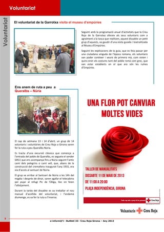 e-inform@’t - Butlletí 33– Creu Roja Girona – Any 2013
9
VoluntariatVoluntariatVoluntariat
El cap de setmana 13 i 14 d’abril, un grup de 14
voluntaris i voluntàries de Creu Roja a Girona varen
fer la ruta a peu Queralbs-Núria.
Es tracta d’una excursió clàssica que comença a
l’entrada del poble de Queralbs, es segueix el sender
GR11 que ens acompanya fins a Núria seguint l’antic
camí dels pelegrins o camí vell, que, abans de la
construcció del cremallera inaugurat l’any 1931, era
via d’accés al santuari de Núria.
El grup va arribar al Santuari de Núria a les 14h del
migdia i després de dinar, varen agafar el telecabina
per pujar al refugi Pic de l’Àliga, lloc on feien
l’allotjament.
Durant la tarda del dissabte es va treballar el nou
manual d’acollida del voluntariat, i l’endemà
diumenge, es va fer la ruta a l’inversa.
Ens anem de ruta a peu a
Queralbs – Núria
Seguint amb la programació anual d’activitats que la Creu
Roja de la Garrotxa ofereix als seus voluntaris com a
agraïment a la tasca que realitzen, aquest dissabte un petit
grup d’aquests, va gaudir d’una visita guiada i teatralitzada
al Museu d’Empúries.
Seguint les explicacions de la guia, que es feia passar per
una ciutadana vinguda de l’època romana, els voluntaris
van poder conèixer i veure de primera mà, com vivien i
quins eren els costums tant del poble romà com grec, que
van estar establerts en el que ara són les ruïnes
d’Empúries.
Voluntariat
El voluntariat de la Garrotxa visita el museu d’empúries
 