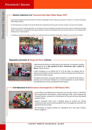 e-inform@’t - Butlletí 34– Creu Roja Girona – Any 2013
11
PrevencióiSocorsPrevencióiSocorsPrevencióiSocorsPrevenció i Socors
El passat diumenge dia 9 de juny del 2013, Creu Roja a Palafrugell va donar cobertura preventiva i sanitària a la Travessia Zoot Open 
Water Begur del 2013. 
 
El servei preventiu va comptar amb més de 30 persones voluntàries,entre les quals hi havien 3 patrons i 10 socorristes aquàtics.  
 
Pel que fa a recursos materials destinats, es va comptar amb una ambulància de suport vital avançat amb el corresponent personal 
mèdic i d’infermeria, una ambulància de suport vital bàsic i vehicle de coordinació. Dins dels recursos marítims, es va comptar amb 4 
embarcacions, 1 moto aquàtica.  
 
La cobertura al servei es va realitzar gràcies a la col∙laboració de les Creu Roja a Palafrugell, a Palamós i de Sant Feliu de Guíxols. 
Donem cobertura a la Travessia Zoot Open Water Begur 2013
L’Ajuntament de Girona ha confiat amb la Creu Roja per a la cobertura sanitària 
i  de  prevenció  de  la  58a  exposició  de  flors,  monuments,  patis  i  jardins  de 
Girona “Temps de Flors”. 
L’edició  d’enguany  es  va  realitzar  del  11  al  19  de  maig  i  va  comptar  amb  la 
cobertura de 39 places d’acció voluntària, on XX han estat personal d’infermeria 
tots ells de Creu Roja a Girona. 
Al dispositiu preventiu, va prestar atenció sanitària a un total de 33 persones, 3 
persones va ser necessari traslladar‐la a un centre hospitalari i es varen realitzar 
unes 900 atencions socials, principalment informatives 
Dispositiu preventiu al Temps de Flors a Girona
La Creu Roja ha col∙laborat amb el simulacre que s’ha dut a terme a l’IES Narcís 
Xifra conjuntament  amb  Bombers,  Policia  Municipal, SEM  i  altres  empreses  de 
Transport Sanitari, consistent en l'esfondrament d'una part del sostre del pavelló 
d'aquest institut. 
Aquests  simulacres  tenen  com  a  finalitat,  posar  en  pràctica  els  màxims 
coneixements dels alumnes del Grau Mig de Tècnic d'Emergències Sanitàries i del 
voluntariat de la Creu Roja.  
Han  participat  en  aquesta  activitat  les  assemblees  de  la  Creu  Roja  a  Blanes, 
Girona i Llagostera.  
Col·laboració en el Simulacre d’emergències a l’IES Narcís Xifra
 