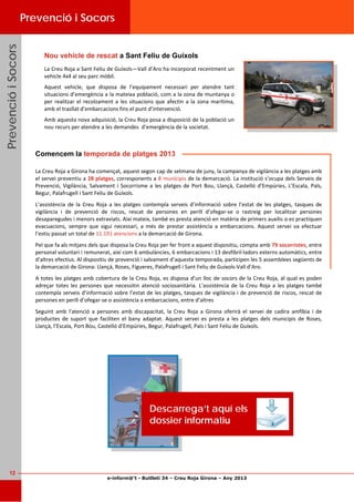 e-inform@’t - Butlletí 34 – Creu Roja Girona – Any 2013
12
PrevencióiSocorsPrevencióiSocorsPrevencióiSocorsPrevenció i Socors
La Creu Roja a Sant Feliu de Guíxols—Vall d’Aro ha incorporat recentment un 
vehicle 4x4 al seu parc mòbil. 
Aquest  vehicle,  que  disposa  de  l’equipament  necessari  per  atendre  tant 
situacions d’emergència a la mateixa població, com a la zona de muntanya o 
per realitzar el recolzament a les situacions que afectin a la zona marítima, 
amb el trasllat d’embarcacions fins el punt d’intervenció. 
Amb aquesta nova adquisició, la Creu Roja posa a disposició de la població un 
nou recurs per atendre a les demandes  d’emergència de la societat. 
La Creu Roja a Girona ha començat, aquest segon cap de setmana de juny, la campanya de vigilància a les platges amb 
el servei preventiu a 28 platges, corresponents a 8 municipis de la demarcació. La institució s’ocupa dels Serveis de 
Prevenció, Vigilància, Salvament i Socorrisme a les platges de Port Bou, Llançà, Castelló d’Empúries, L’Escala, Pals, 
Begur, Palafrugell i Sant Feliu de Guíxols. 
L’assistència  de  la  Creu  Roja  a  les  platges  contempla  serveis  d’informació  sobre  l’estat  de  les  platges,  tasques  de 
vigilància  i  de  prevenció  de  riscos,  rescat  de  persones  en  perill  d’ofegar‐se  o  rastreig  per  localitzar  persones 
desaparegudes i menors extraviats. Així mateix, també es presta atenció en matèria de primers auxilis o es practiquen 
evacuacions,  sempre  que  sigui  necessari,  a  més  de  prestar  assistència  a  embarcacions.  Aquest  servei  va  efectuar 
l’estiu passat un total de 11.191 atencions a la demarcació de Girona.  
Pel que fa als mitjans dels que disposa la Creu Roja per fer front a aquest dispositiu, compta amb 79 socorristes, entre 
personal voluntari i remunerat, així com 6 ambulàncies, 6 embarcacions i 13 desfibril∙ladors externs automàtics, entre 
d’altres efectius. Al dispositiu de prevenció i salvament d’aquesta temporada, participen les 5 assemblees següents de 
la demarcació de Girona: Llançà, Roses, Figueres, Palafrugell i Sant Feliu de Guíxols‐Vall d’Aro. 
A totes les platges amb cobertura de la Creu Roja, es disposa d’un lloc de socors de la Creu Roja, al qual es poden 
adreçar  totes les  persones  que  necessitin atenció  sociosanitària.  L’assistència  de  la  Creu  Roja  a  les  platges  també 
contempla serveis d’informació sobre l’estat de les platges, tasques de vigilància i de prevenció de riscos, rescat de 
persones en perill d’ofegar‐se o assistència a embarcacions, entre d’altres 
Seguint  amb  l'atenció  a  persones  amb  discapacitat,  la  Creu  Roja  a  Girona  oferirà  el  servei  de  cadira  amfíbia  i  de 
productes  de  suport  que  faciliten  el  bany  adaptat.  Aquest  servei  es  presta  a  les  platges  dels  municipis  de  Roses, 
Llançà, l’Escala, Port Bou, Castelló d’Empúries, Begur, Palafrugell, Pals i Sant Feliu de Guíxols. 
Comencem la temporada de platges 2013
Descarrega’t aquí els
dossier informatiu
Nou vehicle de rescat a Sant Feliu de Guíxols
 