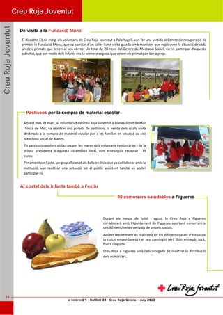 e-inform@’t - Butlletí 34– Creu Roja Girona – Any 2013
13
CreuRojaJoventutCreuRojaJoventutCreuRojaJoventut
El dissabte 11 de maig, els voluntaris de Creu Roja Joventut a Palafrugell, van fer una sortida al Centre de recuperació de 
primats la Fundació Mona, que va constar d’un taller i una visita guiada amb monitors que explicaven la situació de cada 
un dels primats que tenen al seu càrrec. Un total de 20 nens del Centre de Mediació Social, varen participar d’aquesta 
activitat, que per molts dels infants era la primera vegada que veiem els primats de tan a prop. 
De visita a la Fundació Mona
Creu Roja Joventut
Aquest mes de març, el voluntariat de Creu Roja Joventut a Blanes‐lloret de Mar
‐Tossa de Mar, va realitzar una parada de pastissos, la venda dels quals anirà 
destinada a la compra de material escolar per a les famílies en situació de risc 
d’exclusió social de Blanes. 
Els pastissos casolans elaborats per les mares dels voluntaris i voluntàries i de la 
pròpia  presidenta  d’aquesta  assemblea  local,  van  aconseguir  recaptar  119 
euros. 
Per amenitzar l’acte, un grup aficionat als balls en línia que va col∙laborar amb la 
institució,  van  realitzar  una  actuació  on  el  públic  assistent  també  va  poder 
participar‐hi. 
Pastissos per la compra de material escolar
Durant  els  mesos  de  juliol  i  agost,  la  Creu  Roja  a  Figueres 
col∙laborarà  amb  l’Ajuntament  de  Figueres  aportant  esmorzars  a 
uns 80 nens/nenes derivats de serveis socials. 
Aquest repartiment es realitzarà en els diferents casals d’estius de 
la ciutat empordanesa i el seu contingut serà d’un entrepà, sucs, 
fruita i iogurts. 
Creu Roja a Figueres serà l’encarregada de realitzar la distribució 
dels esmorzars. 
Al costat dels infants també a l’estiu
80 esmorzars saludables a Figueres
 