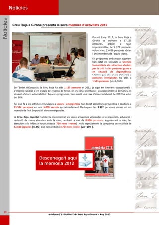 e-inform@’t - Butlletí 34– Creu Roja Girona – Any 2013
15
NotíciesNotíciesNotícies Notícies
Durant  l’any  2012,  la  Creu  Roja  a 
Girona  va  atendre  a  67.155 
persones,  gràcies  a  l’ajut 
imprescindible  de  2.372  persones 
voluntàries, 23.658 persones sòcies 
i 146 membres de l’equip tècnic. 
Els programes amb major augment 
han  estat  els  vinculats  a  l’atenció 
humanitària als col∙lectius afectats 
per la crisi i a les persones grans o 
en  situació  de  dependència. 
Mentre que els serveis d’atenció a 
persones  immigrades  ha  atès  a 
1.533 persones (un ‐4,36%). 
En l’àmbit d’Ocupació, la Creu Roja ha atès 1.135  persones  el 2012, ja sigui en itineraris ocupacionals i 
d’inserció laboral o en espais de recerca de feina, on es dóna orientació i assessorament a persones en 
situació d’atur i vulnerabilitat. Aquests programes, han assolit una taxa d’inserció laboral de 2012 ha estat 
del 38% 
Pel que fa a les activitats vinculades a socors i emergències han donat assistència preventiva o sanitària a 
23.534  persones  en  uns  5.000  serveis  aproximadament.  Destaquen  les  3.372  persones  ateses  en  els 
incendis de l’Alt Empordà i altres emergències.  
La Creu  Roja  Joventut  també ha incrementat les seves actuacions vinculades a la prevenció, educació i 
reducció  de  riscos  vinculats  amb  la  salut,  arribant  a  mes  de  8.800  persones,  augmentant  a  més,  les 
atencions a la infància hospitalitzada (710 nens i nenes) i molt especialment la campanya de recollida de 
12.500 joguines (+13% ) que han arribat a 3.764 nens i nenes (un +19% ). 
 
Creu Roja a Girona presenta la seva memòria d’activitats 2012
Descarrega’t aquí
la memòria 2012
 