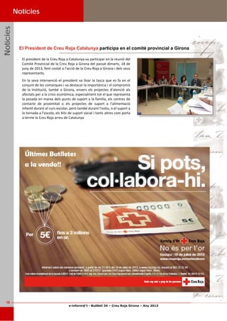 e-inform@’t - Butlletí 34 – Creu Roja Girona – Any 2013
16
NotíciesNotíciesNotícies Notícies
El president de la Creu Roja a Catalunya va participar en la reunió del 
Comitè Provincial de la Creu Roja a Girona del passat dimarts, 18 de 
juny de 2013, fent costat a l’acció de la Creu Roja a Girona i dels seus 
representants.  
En la seva intervenció el president va lloar la tasca que es fa en el 
conjunt de les comarques i va destacar la importància i el compromís 
de  la  Institució,  també  a  Girona,  envers  els  projectes  d’atenció  als 
afectats per a la crisis econòmica, especialment tot el que representa 
la posada en marxa dels punts de suport a la família, els centres de 
contacte  de  proximitat  o  els  projectes  de  suport  a  l’alimentació 
infantil durant el curs escolar, però també durant l’estiu, o el suport a 
la tornada a l’escola, els Kits de suport social i tants altres com porta 
a terme la Creu Roja arreu de Catalunya  
El President de Creu Roja Catalunya participa en el comitè provincial a Girona
Últimes Butlletes
a la venda!!
 