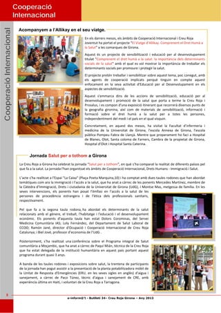 e-inform@’t - Butlletí 34– Creu Roja Girona – Any 2013
5
CooperacióInternacionalCooperacióInternacionalCooperacióInternacional
Acompanyem a l’Allikay en el seu viatge.
Jornada Salut per a tothom a Girona
Cooperació
Internacional
En els darrers mesos, els àmbits de Cooperació Internacional i Creu Roja 
Joventut ha portat el projecte “El Viatge d’Allikay. Comprenent el Dret Humà a 
la Salut” a les comarques de Girona.  
Aquest  és  un  projecte  de  sensibilització  i  educació  per  al  desenvolupament 
titulat "Comprenent el dret humà a la salut: la importància dels determinants 
socials de la salut" amb el qual es vol mostrar la importància de treballar els 
determinants socials per promoure i protegir la salut.  
El projecte pretén treballar i sensibilitzar sobre aquest tema, poc conegut, amb 
els  agents  de  cooperació  implicats  perquè  tinguin  en  compte  aquest 
enfocament  en  la  seva  activitat  d'Educació  per  al  Desenvolupament  en  els 
aspectes de sensibilització. 
Aquest  s'emmarca  dins  de  les  accions  de  sensibilització,  educació  per  al 
desenvolupament  i  promoció  de  la  salut  que  porta  a  terme  la  Creu  Roja  i 
Prosalus, i es compon d'una exposició itinerant que recorrerà diversos punts de 
la  geografia  gironina,  així  com  de  materials  de  sensibilització,  informació  i 
formació  sobre  el  dret  humà  a  la  salut  per  a  totes  les  persones, 
independentment del medi i el país en el qual visquin. 
Concretament,  en  aquest  dos  mesos,  ha  visitat  la  Facultat  d’infermeria  i 
medicina  de  la  Universitat  de  Girona,  l’escola  Annexa  de  Girona,  l’escola 
pública Pompeu Fabra de Llançà. Mentre que properament ho faci a Hospital 
de Blanes, Olot, Santa coloma de Farners, Cambra de la propietat de Girona, 
Hospital d’Olot i Hospital Santa Caterina. 
La Creu Roja a Girona ha celebrat la jornada “Salut per a tothom”, en què s’ha comparat la realitat de diferents països pel 
que fa a la salut. La jornada l'han organitzat els àmbits de Cooperació Internacional, Drets Humans ‐ Immigració i Salut. 
 
L’acte s’ha realitzat a l'Espai "La Caixa" (Plaça Poeta Marquina,10) i ha comptat amb dues taules rodones que han abordat 
temàtiques com ara la immigració i l'accés a la salut, que ha anat a càrrec de les ponents Mercedes Martínez, membre de 
la Càtedra d’Immigració, Drets i ciutadania de la Universitat de Girona (UdG), i Montse Mas, metgessa de família. En les 
seves  intervencions,  els  ponents  han  posat  l’èmfasi  en  l’accés  a  la  salut  de  les 
persones  de  procedència  estrangera  i  de  l’ètica  dels  professionals  sanitaris, 
respectivament. 
 
Pel  que  fa  a  la  segona  taula  rodona, ha  abordat  els  determinants  de  la  salut 
relacionats amb el gènere, el treball, l'habitatge i l'educació i el desenvolupament 
econòmic.  Els  ponents  d’aquesta  taula  han  estat  Dolors  Corominas,  del  Servei 
Medicina  Comunitària  IAS;  Loly  Fernández,  del  Departament  de  Salut  Laboral  de 
CCOO;  Ramón  Jané,  director  d'Ocupació  i  Cooperació  Internacional  de  Creu  Roja 
Catalunya; i Biel Jové, professor d’economia de l’UdG . 
 
Posteriorment,  s’ha  realitzat  una conferència  sobre  el  Programa  integral  de  Salut 
comunitària a Moçambic, que ha anat a càrrec de Paqui Mián, tècnica de la Creu Roja 
que  ha  estat  delegada  de  la  institució  humanitària  en  aquest  país  portant  aquest 
programa durant quasi 3 anys. 
 
A banda de les taules rodones i exposicions sobre salut, la trentena de participants 
de la jornada han pogut assistir a la presentació de la planta potabilitzadora mòbil de 
la  Unitat  de  Resposta  d'Emergències  (ERU,  en  les  seves  sigles  en  anglès)  d’aigua  i 
sanejament,  a  càrrec  de  Paco  Túnez,  tècnic  d'aigua  i  sanejament  de  CRE,  amb 
experiència última en Haití, i voluntari de la Creu Roja a Tarragona.  
 