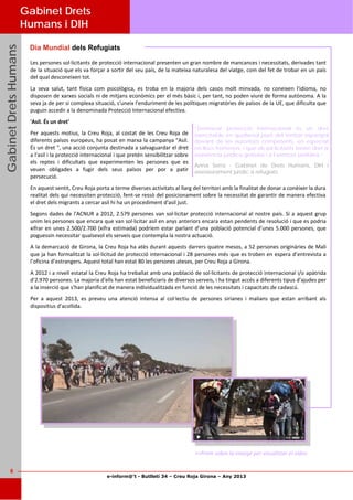 e-inform@’t - Butlletí 34 – Creu Roja Girona – Any 2013
6
GabinetDretsHumansGabinetDretsHumansGabinetDretsHumans
Dia Mundial dels Refugiats
Les persones sol∙licitants de protecció internacional presenten un gran nombre de mancances i necessitats, derivades tant 
de la situació que els va forçar a sortir del seu país, de la mateixa naturalesa del viatge, com del fet de trobar en un país 
del qual desconeixen tot. 
La  seva  salut,  tant  física  com  psicològica,  es  troba  en  la  majoria  dels  casos  molt  minvada,  no  coneixen  l'idioma,  no 
disposen de xarxes socials ni de mitjans econòmics per el més bàsic i, per tant, no poden viure de forma autònoma. A la 
seva ja de per si complexa situació, s'uneix l'enduriment de les polítiques migratòries de països de la UE, que dificulta que 
puguin accedir a la denominada Protecció Internacional efectiva. 
'Asil. És un dret' 
Per aquests motius, la Creu Roja, al costat de les Creu Roja de 
diferents països europeus, ha posat en marxa la campanya "Asil. 
És un dret ", una acció conjunta destinada a salvaguardar el dret 
a l'asil i la protecció internacional i que pretén sensibilitzar sobre 
els  reptes  i  dificultats  que  experimenten  les  persones  que  es 
veuen  obligades  a  fugir  dels  seus  països  per  por  a  patir 
persecució.  
En aquest sentit, Creu Roja porta a terme diverses activitats al llarg del territori amb la finalitat de donar a conèixer la dura 
realitat dels qui necessiten protecció, fent‐se ressò del posicionament sobre la necessitat de garantir de manera efectiva 
el dret dels migrants a cercar asil hi ha un procediment d'asil just. 
Segons dades de l'ACNUR a 2012, 2.579 persones van sol∙licitar protecció internacional al nostre país. Si a aquest grup 
unim les persones que encara que van sol∙licitar asil en anys anteriors encara estan pendents de resolució i que es podria 
xifrar en unes 2.500/2.700 (xifra estimada) podríem estar parlant d'una població potencial d'unes 5.000 persones, que 
poguessin necessitar qualsevol els serveis que contempla la nostra actuació. 
A la demarcació de Girona, la Creu Roja ha atès durant aquests darrers quatre mesos, a 52 persones originàries de Mali 
que ja han formalitzat la sol∙licitud de protecció internacional i 28 persones més que es troben en espera d’entrevista a 
l’oficina d’estrangers. Aquest total han estat 80 les persones ateses, per Creu Roja a Girona.  
A 2012 i a nivell estatal la Creu Roja ha treballat amb una població de sol∙licitants de protecció internacional i/o apàtrida 
d'2.970 persones. La majoria d'ells han estat beneficiaris de diversos serveis, i ha tingut accés a diferents tipus d'ajudes per 
a la inserció que s'han planificat de manera individualitzada en funció de les necessitats i capacitats de cadascú. 
Per  a  aquest  2013,  es  preveu  una  atenció  intensa  al  col∙lectiu  de  persones  sirianes  i  malians  que  estan  arribant  als 
dispositius d'acollida. 
Gabinet Drets
Humans i DIH
“Demanar protecció internacional és un dret
exercitable en qualsevol punt del territori espanyol
davant de les autoritats competents, en especial
en llocs fronterers, i que els sol·licitants tenen dret a
assistència jurídica gratuïta i a l'atenció sanitària.”
Anna Serra - Gabinet de Drets Humans, DIH i
assessorament jurídic a refugiats
>>Prem sobre la imatge per visualitzar el vídeo 
 
