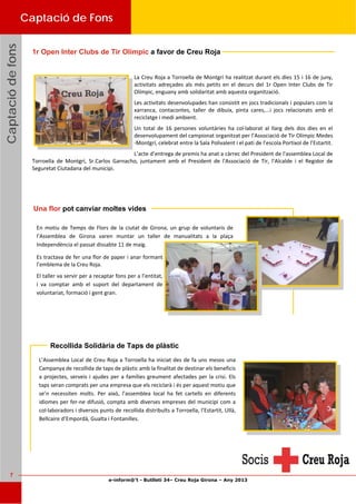 e-inform@’t - Butlletí 34– Creu Roja Girona – Any 2013
7
CaptaciódefonsCaptaciódefonsCaptaciódefons
Recollida Solidària de Taps de plàstic
L’Assemblea Local de Creu Roja a Torroella ha iniciat des de fa uns mesos una 
Campanya de recollida de taps de plàstic amb la finalitat de destinar els beneficis 
a projectes, serveis i ajudes per a famílies greument afectades per la crisi. Els 
taps seran comprats per una empresa que els reciclarà i és per aquest motiu que 
se’n  necessiten  molts.  Per  això,  l’assemblea  local  ha  fet  cartells  en  diferents 
idiomes per fer‐ne difusió, compta amb diverses empreses del municipi com a 
col∙laboradors i diversos punts de recollida distribuïts a Torroella, l’Estartit, Ullà, 
Bellcaire d’Empordà, Gualta i Fontanilles. 
Captació de Fons
 
La Creu Roja a Torroella de Montgrí ha realitzat durant els dies 15 i 16 de juny, 
activitats adreçades als més petits en el decurs del 1r Open Inter Clubs de  Tir 
Olímpic, enguany amb solidaritat amb aquesta organització. 
Les activitats desenvolupades han consistit en jocs tradicionals i populars com la 
xarranca,  contacontes,  taller  de  dibuix,  pinta  cares,...i  jocs  relacionats  amb  el 
reciclatge i medi ambient. 
Un  total  de  16  persones  voluntàries  ha  col∙laborat  al  llarg  dels  dos  dies  en  el 
desenvolupament del campionat organitzat per l’Associació de Tir Olímpic Medes
‐Montgrí, celebrat entre la Sala Polivalent i el pati de l’escola Portixol de l’Estartit. 
L’acte d’entrega de premis ha anat a càrrec del President de l'assemblea Local de 
Torroella  de  Montgrí,  Sr.Carlos  Garnacho,  juntament  amb  el  President  de  l'Associació  de  Tir,  l’Alcalde  i  el  Regidor  de 
Seguretat Ciutadana del municipi. 
 
Una flor pot canviar moltes vides
En  motiu  de  Temps  de Flors  de  la ciutat  de  Girona, un grup  de  voluntaris  de 
l’Assemblea  de  Girona  varen  muntar  un  taller  de  manualitats  a  la  plaça 
Independència el passat dissabte 11 de maig.  
Es tractava de fer una flor de paper i anar formant 
l’emblema de la Creu Roja. 
El taller va servir per a recaptar fons per a l’entitat, 
i  va  comptar  amb  el  suport  del  departament  de 
voluntariat, formació i gent gran. 
1r Open Inter Clubs de Tir Olímpic a favor de Creu Roja
 