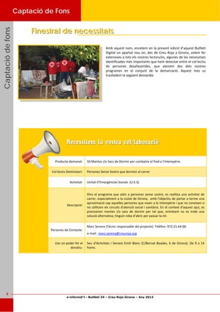 e-inform@’t - Butlletí 34 – Creu Roja Girona – Any 2013
8
CaptaciódefonsCaptaciódefonsCaptaciódefonsCaptació de Fons
Amb aquest nom, encetem en la present edició d’aquest Butlletí 
Digital un apartat nou on, des de Creu Roja a Girona, volem fer 
extensives a tots els nostres lectors/es, algunes de les necessitats 
identificades més importants que hem detectat entre el col∙lectiu 
de  persones  desafavorides,  que  atenem  des  dels  nostres 
programes  en  el  conjunt  de  la  demarcació.  Aquest  mes  us 
traslladem la següent demanda:  
Finestral de necessitatsFinestral de necessitats
Necessitem la vostra col·laboracióNecessitem la vostra col·laboració
Producte demanat:  50 Mantes i/o Sacs de Dormir per combatre el fred a l’intempèrie.  
Col∙lectiu Destinatari:  Persones Sense Sostre que dormen al carrer  
Activitat: 
Descripció: 
Dins el programa que atén a persones sense sostre, es realitza una activitat de 
carrer, especialment a la ciutat de Girona,  amb l'objectiu de portar a terme una 
aproximació cap aquelles persones que viuen a la intempèrie i que no coneixen o 
no utilitzen els circuits d'atenció social i sanitària. En el context d’aquest ajut, es 
precisarien  mantes  i/o  sacs  de  dormir  per  tal  que,  entretant  no  es  trobi  una 
solució alternativa, tinguin roba d’abric per passar la nit.  
Unitat d’Emergències Socials  (U.E.S) 
Persones de Contacte: 
Marc Serena (Tècnic responsable del projecte). Telèfon: 972.21.64.00.  
e‐mail:  marc.serena@creuroja.org  
Lloc on poder fer el 
donatiu: 
Seu d’Activitats i Serveis Emili Blanc (C/Bernat Boades, 6 de Girona). De 9 a 14 
hores.  
 