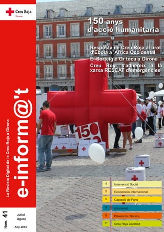 e-inform@'t 
La Revista Digital de la Creu Roja a Girona 41 
Juliol 
Agost 
Núm. Any 201 4 
115500 aannyyss 
dd''aacccciióó hhuummaanniittaarriiaa 
RReessppoossttaa ddee CCrreeuu RRoojjaa aall bbrroott 
dd''EEbboollaa aa ''ÀÀffrriiccaa OOcccciiddeennttaall 
EEll SSoorrtteeiigg dd''OOrr ttooccaa aa GGii rroonnaa 
CCrreeuu RRoojjaa ss''aaddhheerreeiixx aa llaa 
xxaarrxxaa RREESSCCAATT dd''eemmeerrggèènncciieess 
4 Intervenció Social 
5 Cooperació Internacional 
6 Captació de Fons 
8 Voluntariat 
9 Prevenció i Socors 
1 1 Creu Roja Joventut 
 