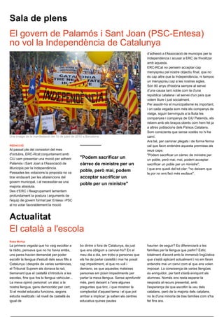 Sala de plens
El govern de Palamós i Sant Joan (PSC-Entesa)
no vol la Independència de Catalunya
                                                                                               d'adhesió a l'Associació de municipis per la
                                                                                               Independència i acusar a ERC de frivolitzar
                                                                                               amb aquesta.
                                                                                               ERC-RCat no pensem acceptar cap
                                                                                               menyspreu pel nostre objectiu final, que no
                                                                                               és cap altre que la Independència, ni tampoc
                                                                                               un menyspreu cap a les nostres sigles.
                                                                                               Són 80 anys d'història sempre al servei
                                                                                               d'una causa tant noble com la d'una
                                                                                               república catalana i al servei d'un país que
                                                                                               volem lliure i just socialment.
                                                                                               Per assolir-ho el municipalisme és important,
                                                                                               i on cada vegada som més els companys de
                                                                                               viatge, siguin benvinguts a la lluita les
                                                                                               companyes i companys de CiU Palamós, els
                                                                                               rebem amb els braços oberts com hem fet ja
                                                                                               a altres poblacions dels Països Catalans.
                                                                                               Som conscients que sense vostès no hi ha
Una imatge de la manifestació del 10 de juliol de 2010 a Barcelona                             camí.
                                                                                               Ara bé, per caminar plegats i de forma ferma
REDACCIÓ                                                                                       cal que facin entendre aquesta premissa als
Al passat ple del consistori del mes                                                           seus caps:
d'octubre, ERC-Rcat conjuntament amb                                                           "Podem sacrificar un càrrec de ministre per
CiU vam presentar una moció per adherir             "Podem sacrificar un                       un poble, però mai, mai, podem acceptar
Palamós i Sant Joan a l'Associació de               càrrec de ministre per un                  sacrificar un poble per un ministre".
Municipis per la Independència.                                                                I que ens quedi del tot clar: "no deixem que
Passades les votacions la proposta no va
                                                    poble, però mai, podem
                                                                                               la por no ens faci més esclaus".
tirar endavant per les abstencions del              acceptar sacrificar un
govern municipal, i al necessitar-se una
                                                    poble per un ministre"
majoria absoluta.
Des d'ERC i Reagrupament lamentem
profundament la postura i arguments de
l'equip de govern format per Entesa i PSC
al no votar favorablement la moció



Actualitat
El català a l'escola
Rosa Muñoz
La primera vegada que ho vaig escoltar a            bo dintre o fora de Catalunya, és just     haurien de seguir? Es diferenciarà a les
la ràdio, pensava que no ho havia entès,            que ens obliguin a canviar-ho? En el       famílies per la llengua que parlin? Estic
uns pares havien demandat per poder                 meu dia a dia, em trobo a persones que     totalment d'acord amb la immersió lingüística
escollir la llengua d'estudi dels seus fills a      els he de parlar castellà i mai he posat   que s'està aplicant actualment i no em faran
Catalunya i després de varies sentències,           cap impediment, el que no vull i           entendre mai un canvi com el que ens volen
el Tribunal Suprem els donava la raó,               demano, es que aquestes mateixes           imposar. La coneixença de varies llengües
demanant que el castellà s'introduís a les          persones em posin impediments per          és enriquidor, per tant s'està enriquint als
escoles, fins que fos la llengua vehicular...       parlar la meva llengua. Sense aprofundir   alumnes. Només ens resta esperar la
La meva opinió personal: un atac a la               més, però deixant a l'aire algunes         resposta al recurs presentat, amb
nostra llengua, gens democràtic per cert;           preguntes que tinc, i que mostren la       l'esperança de que escoltin la veu dels
Si el model educatiu funciona, segons               complexitat d'aquest tema i el que pot     catalans, però de la majoria dels catalans,
estudis realitzats i el nivell de castellà és       arribar a implicar: ja saben els centres   no la d'una minoria de tres famílies com s'ha
igual de                                            educatius quines pautes                    fet fins ara.
 