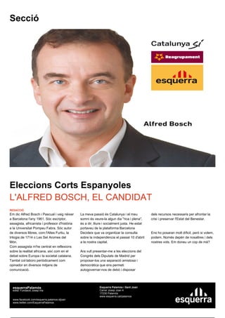 Secció




Eleccions Corts Espanyoles
L'ALFRED BOSCH, EL CANDIDAT
REDACCIÓ
Em dic Alfred Bosch i Pascual i vaig néixer     La meva passió és Catalunya i el meu            dels recursos necessaris per afrontar la
a Barcelona l'any 1961. Sóc escriptor,          somni és veure-la algun dia "rica i plena",     crisi i preservar l'Estat del Benestar.
assagista, africanista i professor d'història   és a dir, lliure i socialment justa. He estat
a la Universitat Pompeu Fabra. Sóc autor        portaveu de la plataforma Barcelona
de diversos llibres, com l'Altes Furtiu, la     Decideix que va organitzar la consulta          Ens ho posaran molt díficil, però si volem,
trilogia de 1714 o Les Set Aromes del           sobre la independència el passat 10 d'abril     podem. Només depèn de nosaltres i dels
Món.                                            a la nostra capital.                            nostres vots. Em doneu un cop de mà?
Com assagista m'he centrat en reflexions
sobre la realitat africana, així com en el      Ara vull presentar-me a les eleccions del
debat sobre Europa i la societat catalana.      Congrés dels Diputats de Madrid per
També col·laboro periòdicament com              proposar-los una separació amistosa i
opinador en diversos mitjans de                 democràtica que ens permeti
comunicació.                                    autogovernar-nos de debò i disposar




  esquerraPalamós                                            Esquerra Palamós i Sant Joan
  edita: Fundació Josep Irla                                 Carrer Josep Joan 4
                                                             17230 Palamós
                                                             www.esquerra.cat/palamos
  www.facebook.com/esquerra.palamos.stjoan
  www.twitter.com/EsquerraPalamos
 