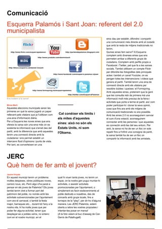 Comunicació
Esquerra Palamós i Sant Joan: referent del 2.0
municipalista
                                                                                              eina clau per establir, difondre i compartir
                                                                                              una comunicació més directe amb el ciutadà
                                                                                              que amb la resta de mitjans tradicionals no
                                                                                              tenim.
                                                                                              Quines eines fem servir? A Esquerra
                                                                                              comptem amb diverses eines que ens
                                                                                              permeten arribar a diferents grups de
                                                                                              ciutadans. Comptem amb perfils propis a
                                                                                              Facebook i Twitter, pel que fa a les xarxes
                                                                                              socials. També utilitzem un compte Flickr
                                                                                              per difondre les fotografies dels principals
                                                                                              actes i també un canal Youtube, on es
                                                                                              pengen totes les intervencions i vídeos que
                                                                                              genera el partit. També tenim una eina de
                                                                                              connexió directe amb els vilatans per
                                                                                              resoldre dubtes i queixes: el Formspring.
                                                                                              Amb aquestes eines, pretenem que la gent
                                                                                              que les consulta rebi de primera mà una
Ens trobem a la xarxa!                                                                        informació molt més precisa de la feina i
                                                                                              activitats que porta a terme el partit, així com
Mireia Martí                                                                                  poder participar-hi i donar la seva opinió,
Aquestes eleccions municipals seran les                                                       cosa que fins ara amb els mitjans de
primeres en què la xarxa jugarà un paper                                                      comunicació tradicionals no era possible.
rellevant pels vilatans que ja l'utilitzen com    Cal conèixer els límits i                   Amb les eines 2.0 no aconseguirem canviar
una eina d'informació diària.                    els mites d'aquestes                         el curs d'una votació, aconseguirem
Per a Esquerra les noves eines que ens                                                        connectar amb les persones i que aquestes
ofereix la xarxa són una eina més on es
                                                 eines: això no són els
                                                                                              es connectin amb les del seu entorn. Per
sostenta la informació que s'emet des del        Estats Units, ni som                         això, la xarxa no ha de ser un lloc on sols
partit, amb la diferencia que amb aquestes                                                    repetir fins a l'infinit una consigna de partit,
                                                 l'Obama.
tenim una connexió directe amb la                                                             la xarxa també ha de ser un lloc on
ciutadania i ens permet establir un                                                           compartir la informació amb les amistats.
intercanvi fluid d'opinions i punts de vista.
Per tant, es converteixen en una




JERC
Què hem de fer amb el jovent?
Jaume Vinyals
En aquest municipi tenim un problema:            qual hi viuen tants joves, no tenim un
moltes despeses, obres públiques noves,          espai, on la nostra gen pugui muntar-hi
carrers nous, etc. Però algú s'ha parat a        activitats, o assistir activitats
pensar en els joves de Palamós? Els joves        promocionades per l'ajuntament, o
també tenim dret a formar part del               simplement es facin esdeveniments al
patrimoni del poble, no només amb les            poble dedicats a nosaltres, des de
activitats subvencionades per l'ajuntament       concerts amb grups locals, fins a
com ara el carnaval, o també la festa            tornejos de la "play", per dir-ho d'alguna
major, barraques etc... durant tot l'any a la    manera. Les JERC Palamós, estem
nostra vila, hi ha molts joves que per           oberts a rebre les vostres propostes i
poder fer alguna activitat, tenen que            intentar-les posar en marxa!
desplaçar-se a pobles veïns, no entenc           (A la foto veiem el buc d'assaig de Can
com en el nostre municipi, en el                 Genís de Palafrugell)
 