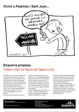 Vivint a Palamós i Sant Joan...




Esquerra proposa
Volem crear la figura de l'agent cívic
Observem com any rere any l'ocupació de               creació o recuperació de la figura de               d'aquesta iniciativa des d'ERC expressem
la via pública durant els mesos d'estiu               l'Agent Cívic, un personatge la principal           la voluntat d'establir un clima de civisme i
augmenta de forma desmesurada i sense                 funció del qual és informar, sensibilitzar i        respecte mutu que fomenti la tolerància
cap ordenació, una altre de les queixes               difondre actituds cíviques per tal de               entre els vilatans. En aquest sentit, es
més habituals dels nostres covilatans és la           fomentar accions de bona convivència i              preveu també l'establiment de
manca de neteja i control dels contenidors,           respecte entre la ciutadania, així com el           mecanismes per corregir les actituds
del creixement desmesurat de les                      bon ús dels béns públics i privats de la            incíviques, negligents i irresponsables que
deposicions dels animals val més que no               vila, i on en cap cas, l'agent té capacitat         deterioren la qualitat de vida, a través
incidim, i per no parlar dels desperfectes            sancionadora.                                       d'ordenances municipals. Us convidem a
als diferents carrers on no hi ha una                 Aquesta proposta la fem per incidir en el           combatre les diferencies i a fer del civisme
actuació immediata per manca de                       civisme, i també per conscienciar la                la paraula clau per la ciutadania de
detecció...                                           despesa que suposen als vilatans tots               Palamós-Sant Joan.
Es per tot això que Esquerra proposa la               aquests comportaments. A través




  esquerraPalamós                                                  Esquerra Palamós i Sant Joan
  és una publicació d'Esquerra Palamós i Sant Joan.                Carrer Josep Joan, 4
                                                                   17230 Palamós
                                                                   www.esquerra.cat/palamos
  Edita Esquerra Palamós i Sant Joan                               www.facebook.com/esquerra.palamos.stjoan
                                                                   www.twitter.com/EsquerraPalamos
 