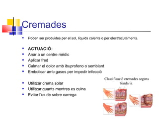 Cremades
 Poden ser produides per el sol, líquids calents o per electrocutaments.
 ACTUACIÓ:
 Anar a un centre médic
 Aplicar fred
 Calmar el dolor amb ibuprofeno o semblant
 Embolicar amb gases per impedir infecció
 Utilitzar crema solar
 Utilitzar guants mentres es cuina
 Evitar l’us de sobre carrega
 