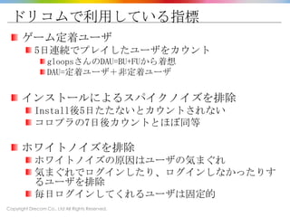Copyright Drecom Co., Ltd All Rights Reserved.
ドリコムで利用している指標
ゲーム定着ユーザ
5日連続でプレイしたユーザをカウント
gloopsさんのDAU=BU+FUから着想
DAU=定着ユーザ＋非定着ユーザ
インストールによるスパイクノイズを排除
Install後5日たたないとカウントされない
コロプラの7日後カウントとほぼ同等
ホワイトノイズを排除
ホワイトノイズの原因はユーザの気まぐれ
気まぐれでログインしたり、ログインしなかったりす
るユーザを排除
毎日ログインしてくれるユーザは固定的
 