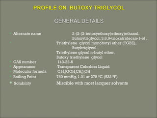  Alternate name 2-(2-(2-butoxyethoxy)ethoxy)ethanol,
Butoxytriglycol, 3,6,9-trioxatridecan-1-ol ,
 Triethylene glycol monobutyl ether (TGBE),
Butyltriglycol ,
Triethylene glycol n-butyl ether,
Butoxy triethylene glycol
 CAS number 143-22-6
 Appearance Transparent Colorless Liquid
 Molecular formula C4H9(OCH2CH2)3OH
 Boiling Point 760 mmHg, 1.01 ar 278 °C (532 °F)
 Solubility Miscible with most lacquer solvents
 