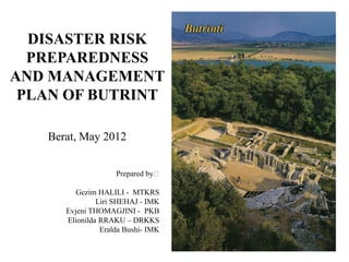 DISASTER RISK
  PREPAREDNESS
AND MANAGEMENT
 PLAN OF BUTRINT

   Berat, May 2012


                    Prepared by꞉

         Gezim HALILI - MTKRS
               Liri SHEHAJ - IMK
      Evjeni THOMAGJINI - PKB
      Elionilda RRAKU – DRKKS
                Eralda Bushi- IMK
 