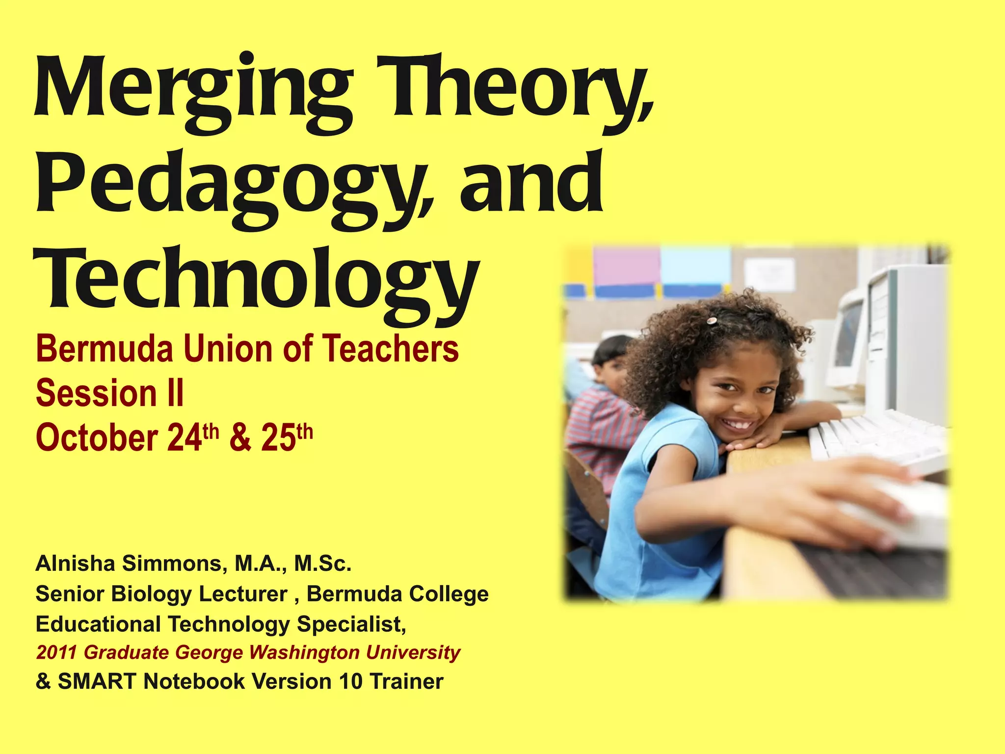 Merging Theory, Pedagogy, and Technology Bermuda Union of Teachers Session II October 24 th  & 25 th   Alnisha Simmons, M.A., M.Sc. Senior Biology Lecturer , Bermuda College  Educational Technology Specialist,  2011 Graduate George Washington University  & SMART Notebook Version 10 Trainer  