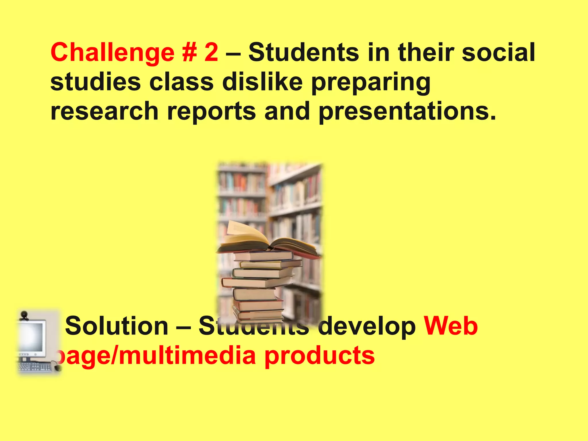 Challenge # 2  – Students in their social studies class dislike preparing research reports and presentations. Solution – Students develop   Web page/multimedia products 