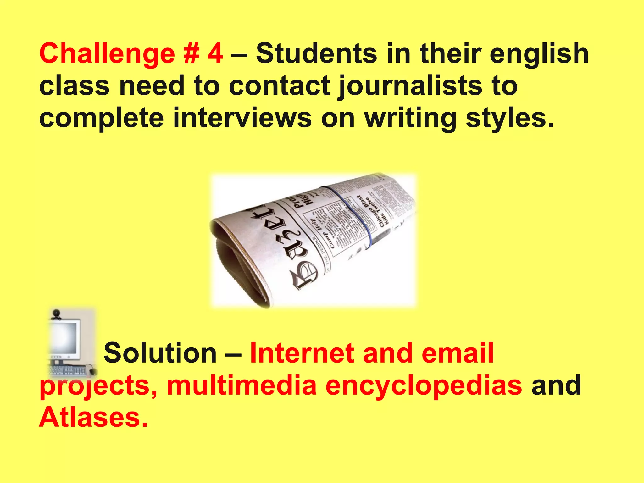 Challenge # 4  – Students in their english class need to contact journalists to complete interviews on writing styles.  Solution –   Internet and email projects, multimedia encyclopedias  and  Atlases.  