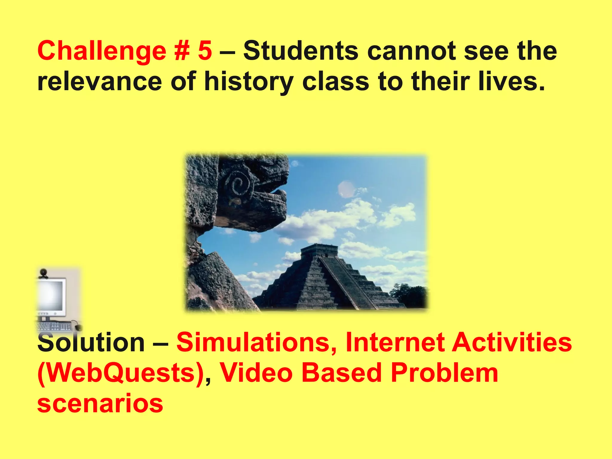 Challenge # 5  – Students cannot see the relevance of history class to their lives.  Solution –   Simulations, Internet Activities (WebQuests) ,  Video Based Problem scenarios 