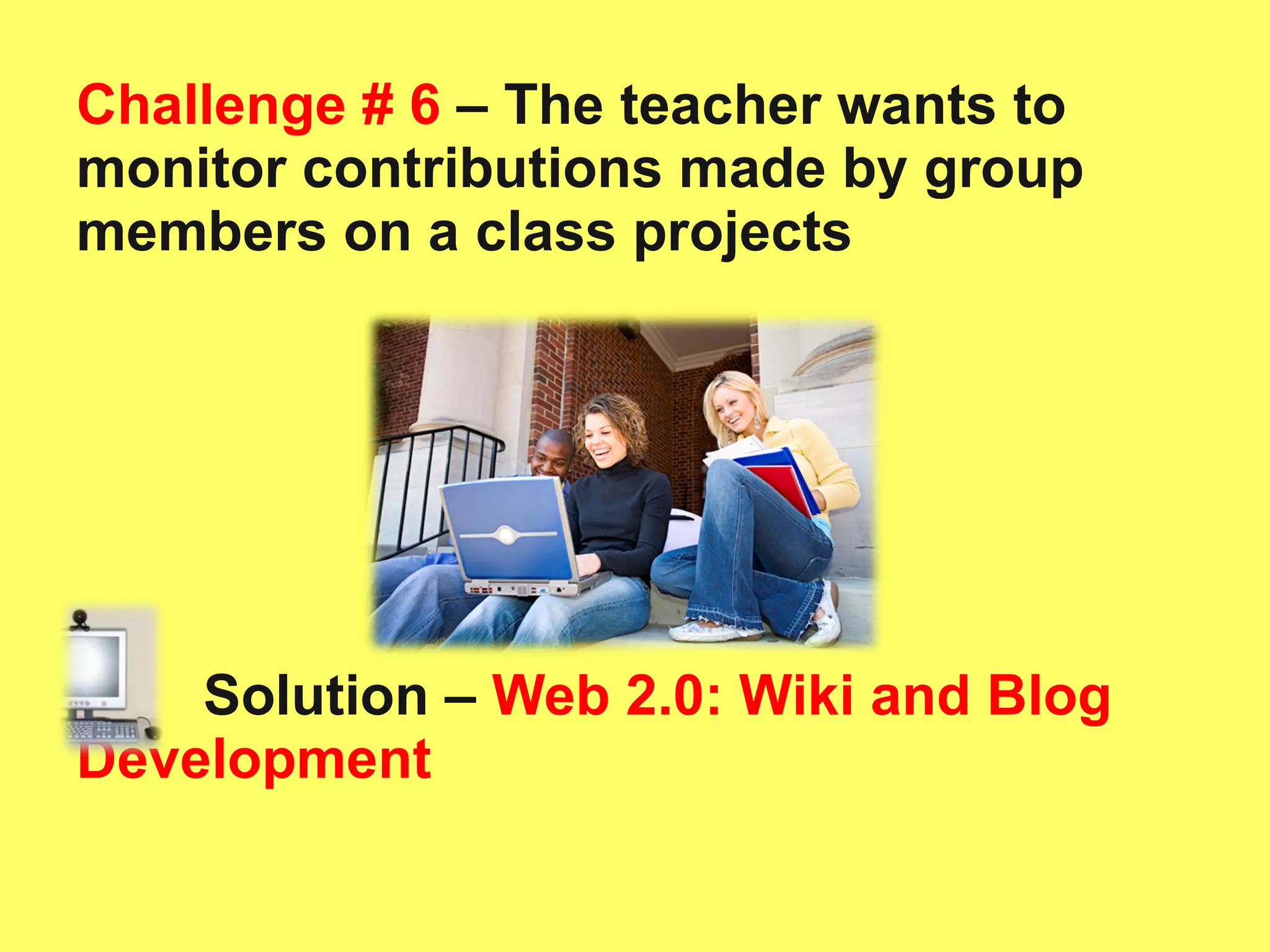 Challenge # 6  – The teacher wants to monitor contributions made by group members on a class projects Solution –   Web 2.0: Wiki and Blog Development 