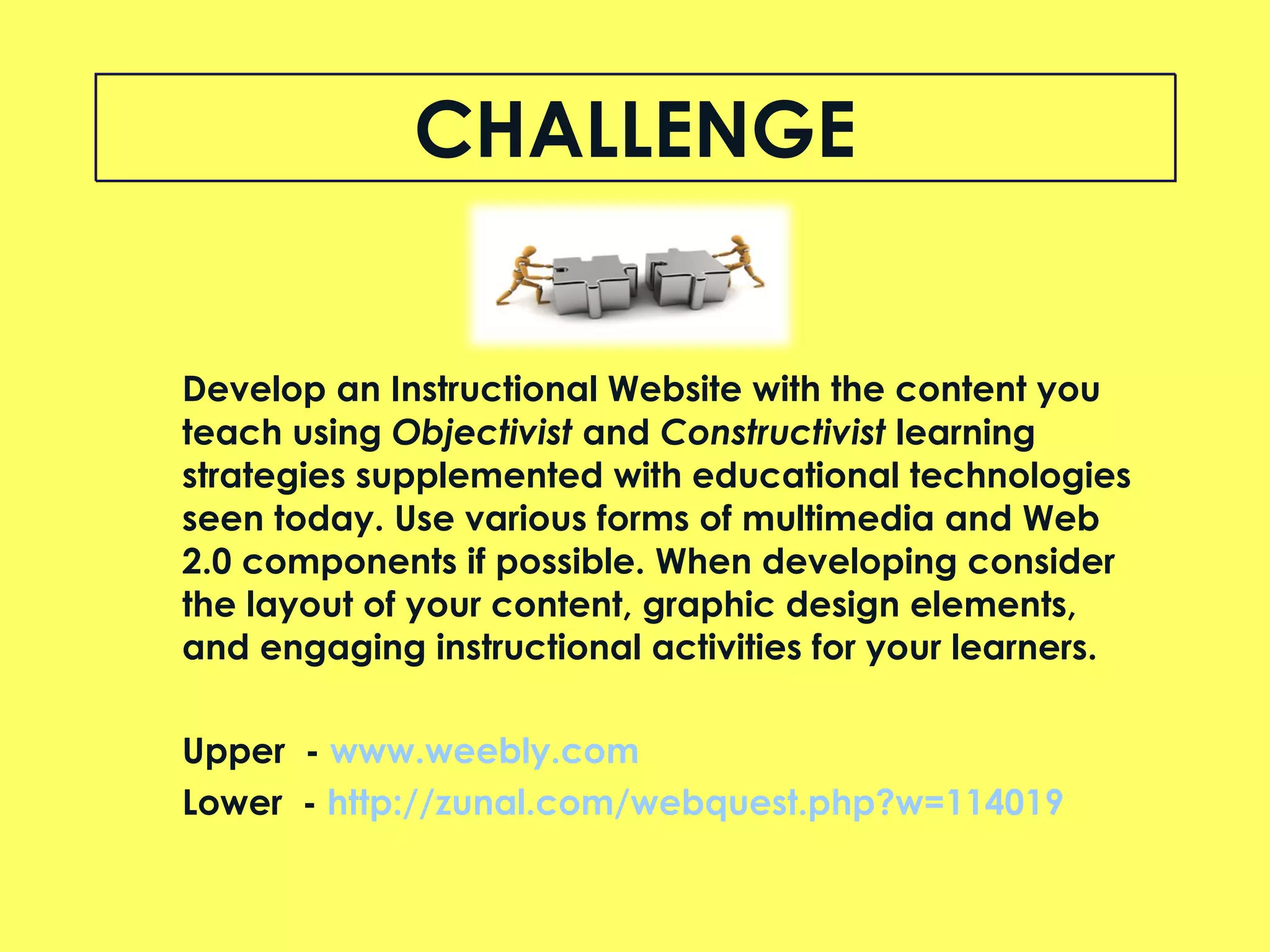 CHALLENGE Develop an Instructional Website with the content you teach using  Objectivist  and  Constructivist  learning strategies supplemented with educational technologies seen today. Use various forms of multimedia and Web 2.0 components if possible. When developing consider the layout of your content, graphic design elements, and engaging instructional activities for your learners. Upper  -  w ww.weebly.com   Lower  -  http://zunal.com/webquest.php?w=114019 