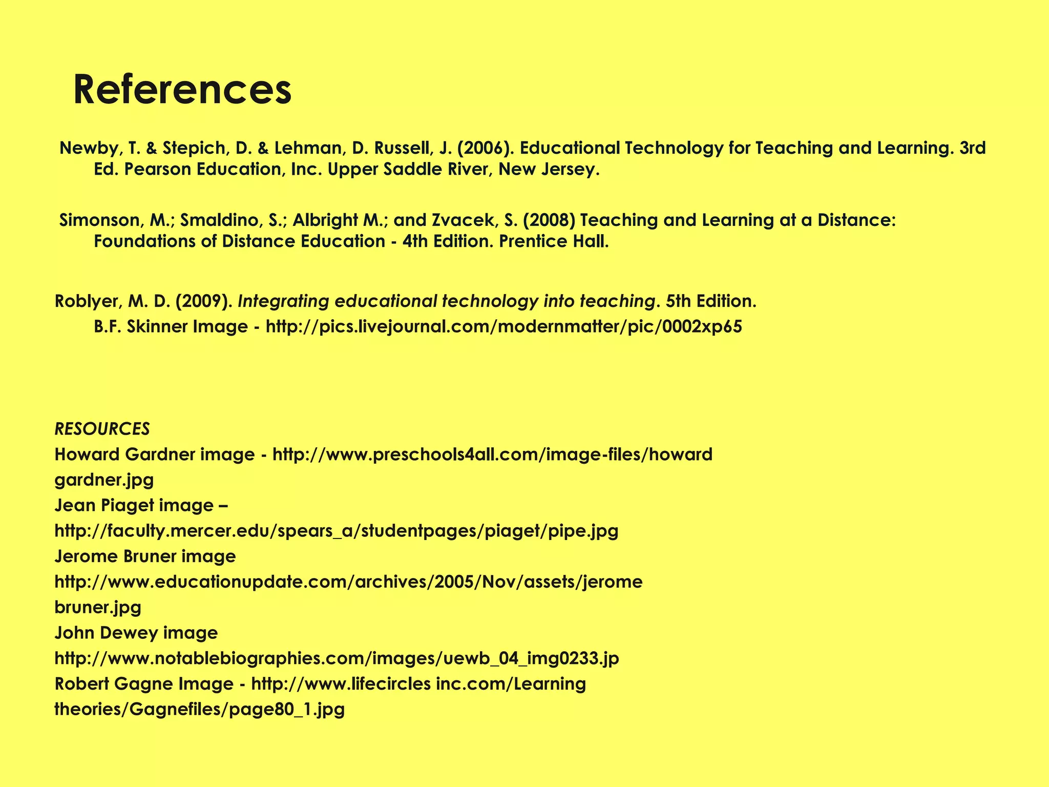 References Newby, T. & Stepich, D. & Lehman, D. Russell, J. (2006). Educational Technology for Teaching and Learning. 3rd Ed. Pearson Education, Inc. Upper Saddle River, New Jersey.   Simonson, M.; Smaldino, S.; Albright M.; and Zvacek, S. (2008) Teaching and Learning at a Distance: Foundations of Distance Education - 4th Edition. Prentice Hall.  Roblyer, M. D. (2009).  Integrating educational technology into teaching . 5th Edition. B.F. Skinner Image - http://pics.livejournal.com/modernmatter/pic/0002xp65 RESOURCES  Howard Gardner image - http://www.preschools4all.com/image-files/howard gardner.jpg Jean Piaget image – http://faculty.mercer.edu/spears_a/studentpages/piaget/pipe.jpg Jerome Bruner image  http://www.educationupdate.com/archives/2005/Nov/assets/jerome bruner.jpg John Dewey image  http://www.notablebiographies.com/images/uewb_04_img0233.jp Robert Gagne Image - http://www.lifecircles inc.com/Learning theories/Gagnefiles/page80_1.jpg 