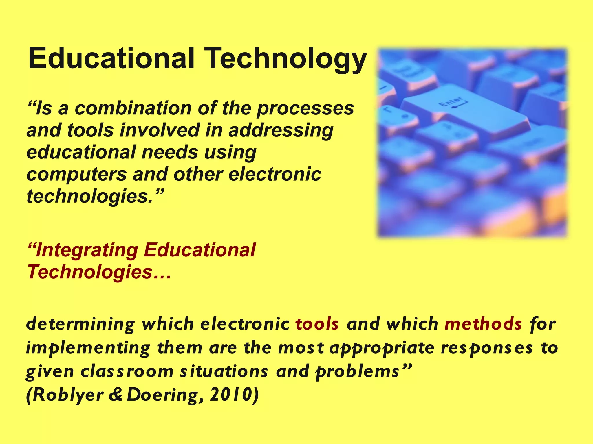 Educational Technology “ Is a combination of the processes and tools involved in addressing educational needs using computers and other electronic technologies.” “ Integrating Educational Technologies… determining  which electronic  tools  and which  methods   for implementing them are the most appropriate responses to given classroom situations and problems”  (Roblyer & Doering, 2010) 