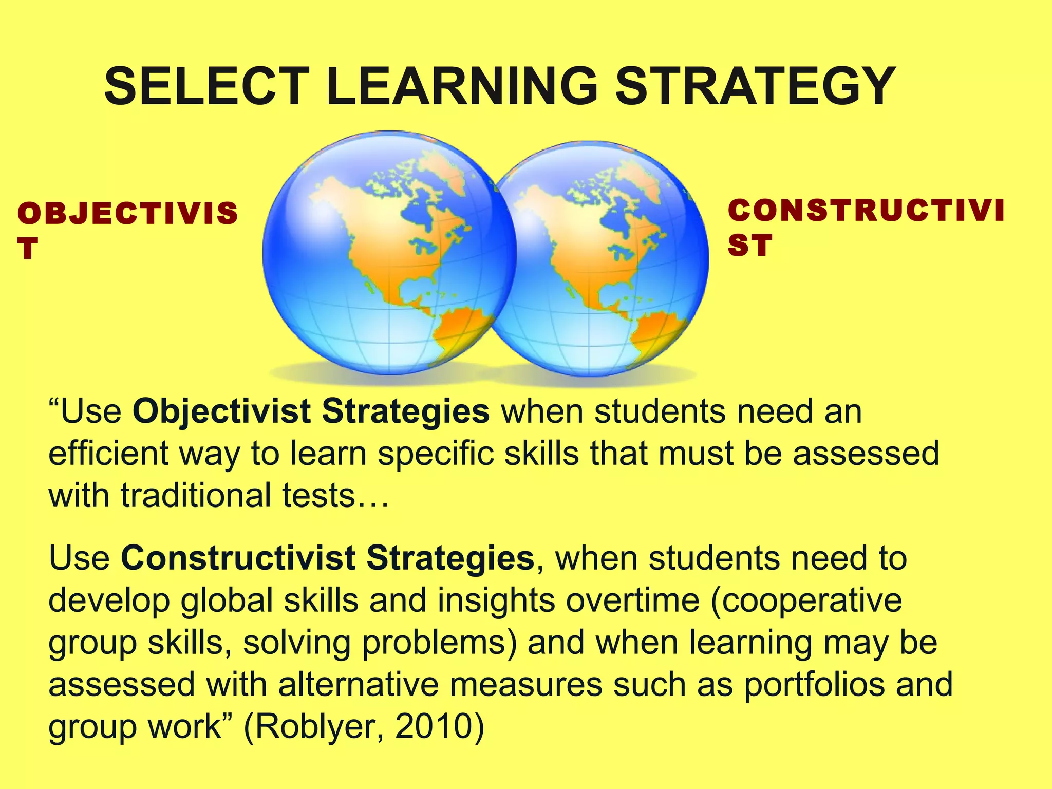 SELECT LEARNING STRATEGY OBJECTIVIST CONSTRUCTIVIST “ Use  Objectivist Strategies  when students need an efficient way to learn specific skills that must be assessed with traditional tests… Use  Constructivist Strategies , when students need to develop global skills and insights overtime (cooperative group skills, solving problems) and when learning may be assessed with alternative measures such as portfolios and group work” (Roblyer, 2010) 