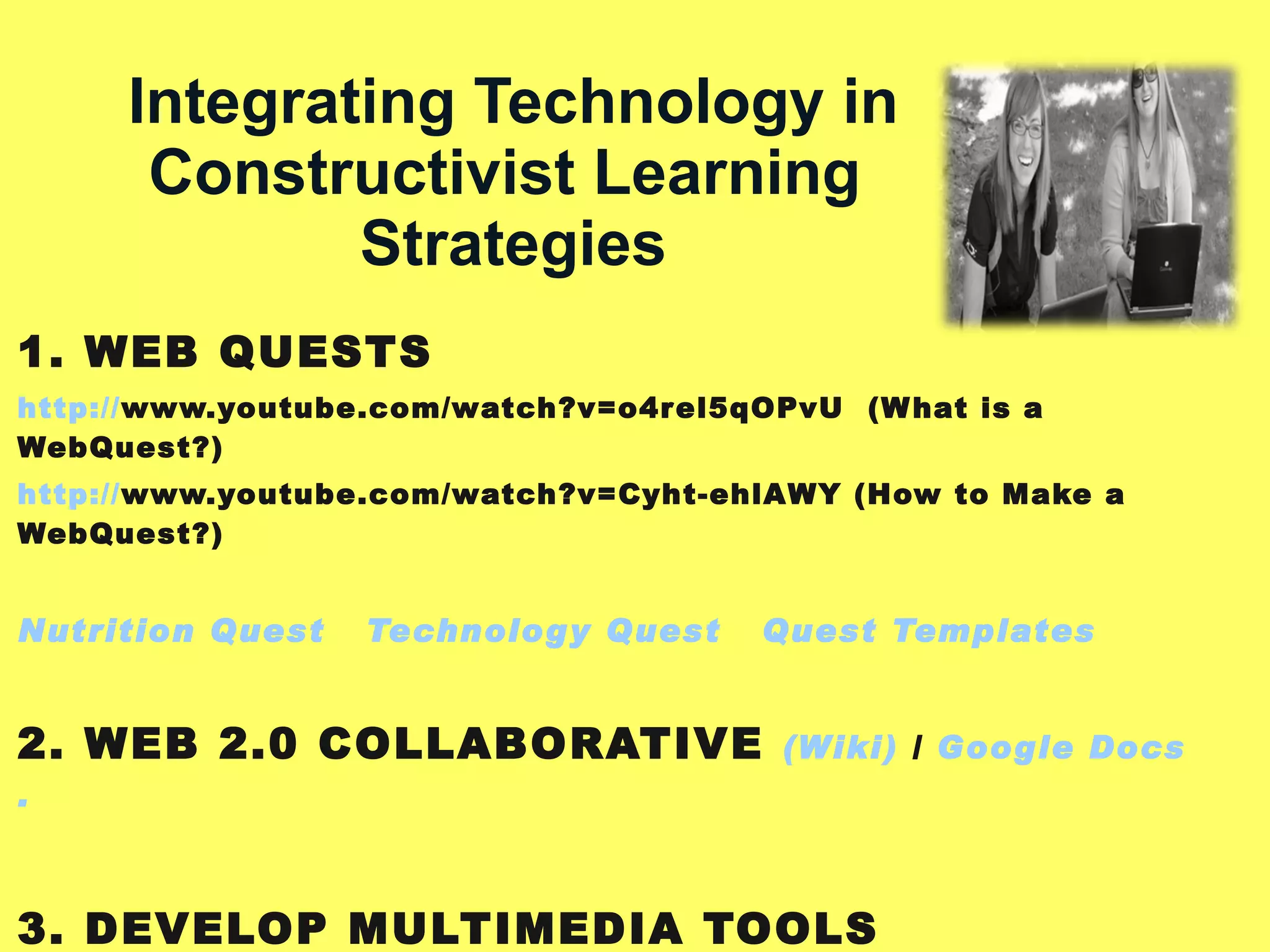   Integrating Technology in Constructivist Learning  Strategies 1. WEB QUESTS http :// www.youtube.com/watch?v=o4rel5qOPvU   (What is a WebQuest?) http:// www.youtube.com/watch?v=Cyht-ehlAWY  (How to Make a WebQuest?) Nutrition Quest   Technology Quest   Quest Templates 2. WEB 2.0 COLLABORATIVE  (Wiki)  /  Google  Docs . 3. DEVELOP MULTIMEDIA TOOLS Weebly Template   Expression Website)  4. SIMULATIONS AND TOOLS  Virtual Lab  