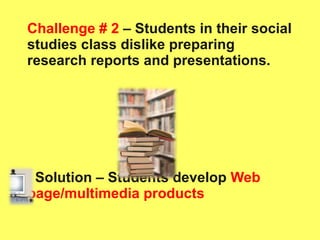 Challenge # 2  – Students in their social studies class dislike preparing research reports and presentations. Solution – Students develop   Web page/multimedia products 