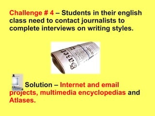 Challenge # 4  – Students in their english class need to contact journalists to complete interviews on writing styles.  Solution –   Internet and email projects, multimedia encyclopedias  and  Atlases.  