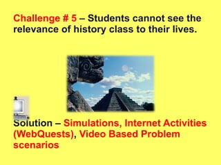Challenge # 5  – Students cannot see the relevance of history class to their lives.  Solution –   Simulations, Internet Activities (WebQuests) ,  Video Based Problem scenarios 