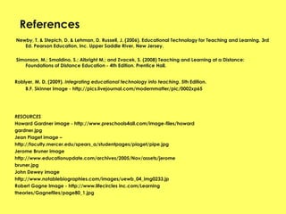 References Newby, T. & Stepich, D. & Lehman, D. Russell, J. (2006). Educational Technology for Teaching and Learning. 3rd Ed. Pearson Education, Inc. Upper Saddle River, New Jersey.   Simonson, M.; Smaldino, S.; Albright M.; and Zvacek, S. (2008) Teaching and Learning at a Distance: Foundations of Distance Education - 4th Edition. Prentice Hall.  Roblyer, M. D. (2009).  Integrating educational technology into teaching . 5th Edition. B.F. Skinner Image - http://pics.livejournal.com/modernmatter/pic/0002xp65 RESOURCES  Howard Gardner image - http://www.preschools4all.com/image-files/howard gardner.jpg Jean Piaget image – http://faculty.mercer.edu/spears_a/studentpages/piaget/pipe.jpg Jerome Bruner image  http://www.educationupdate.com/archives/2005/Nov/assets/jerome bruner.jpg John Dewey image  http://www.notablebiographies.com/images/uewb_04_img0233.jp Robert Gagne Image - http://www.lifecircles inc.com/Learning theories/Gagnefiles/page80_1.jpg 