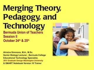 Merging Theory, Pedagogy, and Technology Bermuda Union of Teachers Session II October 24 th  & 25 th   Alnisha Simmons, M.A., M.Sc. Senior Biology Lecturer , Bermuda College  Educational Technology Specialist,  2011 Graduate George Washington University  & SMART Notebook Version 10 Trainer  
