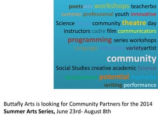 Buttafly Arts is looking for Community Partners for the 2014
Summer Arts Series, June 23rd- August 8th
poetsarts workshops teacherbo
summer professional youth innovative
Science Visual community theatre day
instructors cadre film communicators
programming series workshops
Language education varietyartist
community
Social Studies creative academic Science
development potential Teacherbo
writing performance
 