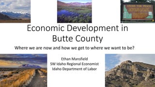 Where we are now and how we get to where we want to be?
Ethan Mansfield
SW Idaho Regional Economist
Idaho Department of Labor
Economic Development in
Butte County
 